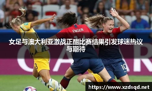 女足与澳大利亚激战正酣比赛结果引发球迷热议与期待